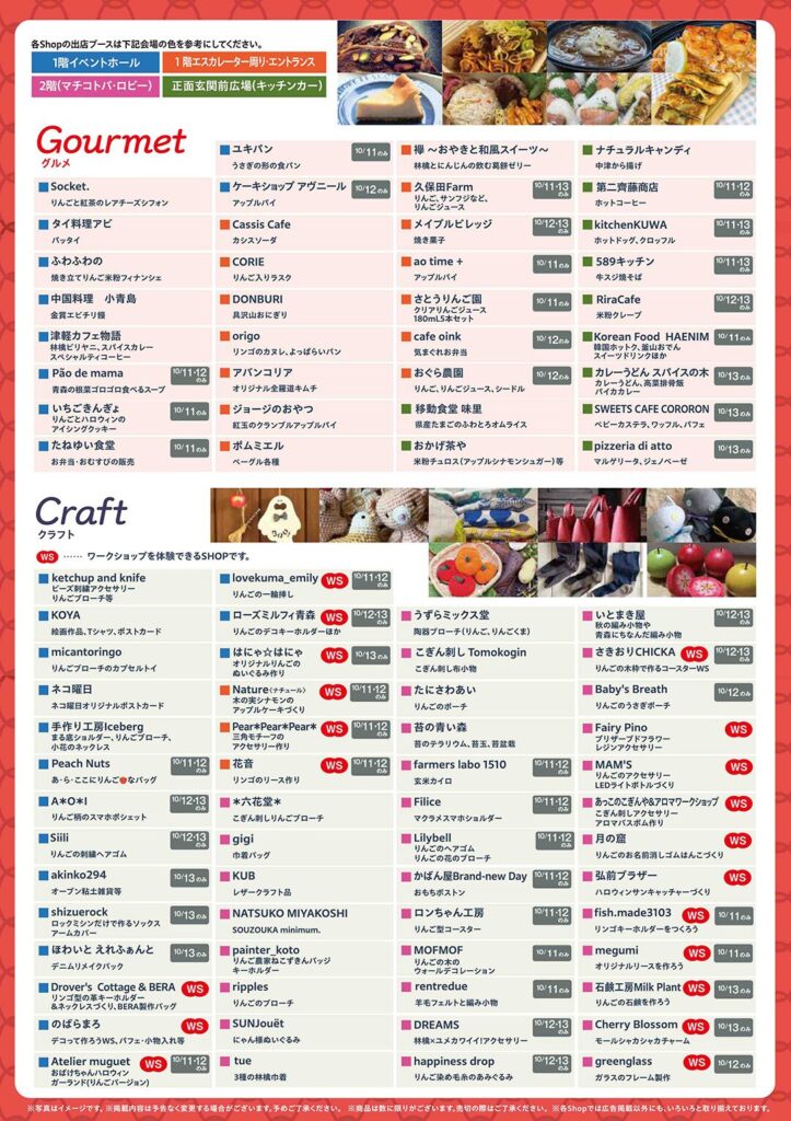 出店ブース一覧※ブース名はアルファベット順に記載しています。※開催日時が記載されているブースは、その期間のみ出店します。記載のない場合は全日出店です。※WS：ワークショップ、WS/S：ワークショップとSHOP、(キッチンカー)：正面玄関前広場🍽️ Gourmet グルメ (1階イベントホール / 1階エスカレーター側 / 2階(マチコト広場) / 正面玄関前広場(キッチンカー))出店ブース名概要日付aotime＋りんごジャム、コンフィチュール10/12-13アクアテラス青い森の里山に育つ10/11アンジェリックりんごたっぷり、まっ赤なばいばい10/12いがらきごま店ごまたっぷりの濃厚チーズケーキ10/13いるごさぬどオリジナルのりんごジュース10/11いもてかだる紅玉をこのみたらしたおもちやき10/11うえのはらベリーカスラ、サブレ、バブル10/12梅津料理 小舟鳥魚介天ぷら、煮干しラーメン10/12おがみ茶屋季節のおむすび（アップルシナモンシュガー）等10/13ORIGOこだわりのコーヒー、紅茶10/13cafe Qinkりんごアメとクレープ10/12cafe Qinkりんごアメとクレープ10/13CASSIS CAFEカシスソーダ10/13Korean Food HAENIM韓国料理（キンパ、チヂミ）、フライドチキン、チャプチェ10/12-13kitchenKUWAホットドッグ、クロワッサン10/13京りんごりんごジュース、りんごゼリー10/12KOTOBUKIりんごの葉とつる10/11COREりんごパイとタルト10/12さとうんちの里旬のりんごを丸ごと煮込んだ10/12さとうんちの里りんごジュース10/13ジェラートのうお地元産のリンゴのアップルパイ10/12ジェラートのうお紅玉をこのみたらしたおもちやき10/13ジェラートのうお紅玉をこのみたらしたおもちやき10/13SWEETS CAFE COROKONかりんとう、べっこう飴10/13SWEETS CAFE COROKONアップルパイ、シフォンケーキ10/11Socket.りんごのシフォンケーキ、マドレーヌ10/12Socket.紅玉と紅茶のレアチーズシフォン10/13Socket.アップルパイ10/11DONBURI具沢山おにぎり10/12タイ料理アユガパオ10/13たかたの湯岩木山麗のりんご10/11たんぼのカフェりんごたっぷり、アップルパイ10/11たぬきや食堂りんごたっぷり、アップルパイ10/11中華料理 小青島焼きそば10/12中畑のりんごりんご10/11NATURAL CANDYマドレーヌ10/12NATURAL CANDYマドレーヌ10/13南部山梨山梨のりんご10/12肉の匠 大山りんごパイ、シフォンケーキ10/11パティスリーフレイユりんごパイ10/12パティスリーフレイユ紅玉のアップルパイ10/13八甲田温泉りんごパイ10/13八甲田温泉紅玉のアップルパイ10/11八甲田温泉紅玉のアップルパイ10/12ピザリアアルマーニりんごのピザ、シフォンケーキ10/13ふぁいんりんごパイ、シフォンケーキ10/12ふぁいん紅玉のアップルパイ10/13ふぁいん紅玉のアップルパイ10/11弘前堂りんごパイ、シフォンケーキ10/11弘前堂紅玉のアップルパイ10/12弘前堂紅玉のアップルパイ10/13弘前堂紅玉のアップルパイ10/13弘前堂紅玉のアップルパイ10/13弘前堂紅玉のアップルパイ10/13弘前堂紅玉のアップルパイ10/13弘前堂紅玉のアップルパイ10/13弘前堂紅玉のアップルパイ10/13弘前堂紅玉のアップルパイ10/13🛍️ Craft クラフト (1階イベントホール / 1階エスカレーター側)出店ブース名概要日付A-O-Iりんごのあみもの雑貨10/12-13atelier miguetりんごモチーフのレジンアクセサリー10/12atelier miguetガーランド（りんごモチーフ）10/13akinko294りんごのアクセサリー10/13akinko294りんごのアクセサリー10/12atelier miguetりんごモチーフのレジンアクセサリー10/11Baby's Breathりんごのポーチ10/13Berry Kissりんごのポーチ10/12Chokyuりんごのアクセサリー10/11Chokyuりんごのアクセサリー10/12Chokyuりんごのアクセサリー10/13Chokyuりんごのアクセサリー10/13Chokyuりんごのアクセサリー10/13Chokyuりんごのアクセサリー10/13Chokyuりんごのアクセサリー10/13Chokyuりんごのアクセサリー10/13Chokyuりんごのアクセサリー10/13Chokyuりんごのアクセサリー10/13Chokyuりんごのアクセサリー10/13Chokyuりんごのアクセサリー10/13Chokyuりんごのアクセサリー10/13📝 補足1階イベントホールGourmet（グルメ）とCraft（クラフト）の両方が混在しています。1階エスカレーター側主にCraft（クラフト）が出店しています。2階(マチコト広場)Gourmet（グルメ）が出店しています。正面玄関前広場(キッチンカー)Gourmet（グルメ）のキッチンカーが出店しています。