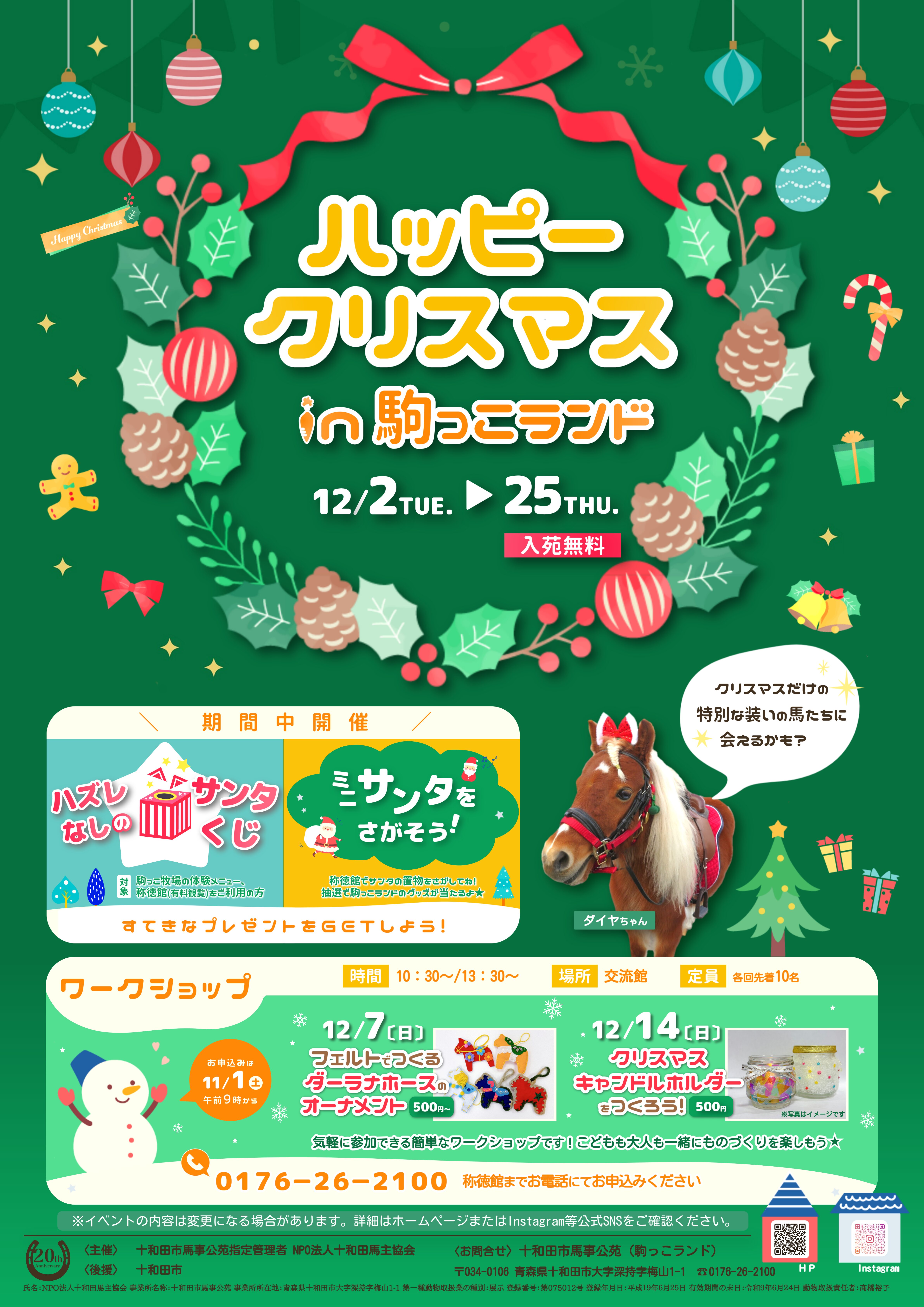 ハズレなしのサンタくじ 駒っこ牧場の体験メニュー、称徳館（有料観覧）をご利用のお客様は ハズレなしのサンタくじに挑戦できます★ ミニサンタをさがそう！ 称徳館の玩具館にちいさなサンタがかくれているよ。 全部で何人のサンタがいるかな？ 正解者の中から抽選で3名様に駒っこランドのグッズをプレゼントします。 　クリスマスホース　 　　 イベント期間中、駒っこ牧場の馬たちが クリスマス限定の特別な装いで登場！ かわいい姿の馬たちに会いに来てね♪ ※天候や馬の体調などによりお休みする場合があります。 　ワークショップ　 　　　 気軽に参加できる簡単なワークショップです！こどもも大人も一緒にものづくりを楽しもう★ 【フェルトでつくるダーラナホースのオーナメント】 【クリスマスキャンドルホルダーをつくろう！】 　　　日時　：　12月7日（日）　　①10：30～　②13：30～ 　　　場所　：　交流館 　　　定員　：　各回先着10名 　　　料金　：　500円～ 　　　日時　：　12月14日（日）　　①10：30～　②13：30～ 　　　場所　：　交流館 　　　定員　：　各回先着10名 　　　料金　：　500円 ワークショップのお申込みは11月1日（土）　午前9時から　℡　0176-26-2100（称徳館）まで ※イベントの内容は変更となる場合があります。予めご了承ください。