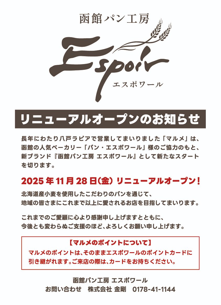 函館パン工房 エスポワール リニューアルオープンのお知らせ 長年にわたり八戸ラピアで営業してまいりました「マルメ」は、函館の人気ベーカリー「パン・エスポワール」様のご協力のもと、新ブランド『函館パン工房 エスポワール』として新たなスタートを切ります。 2025 年 11 月 28 日(金) リニューアルオープン! 北海道産小麦を使用したこだわりのパンを通じて、地域の皆さまにこれまで以上に愛されるお店を目指してまいります。 これまでのご愛顧に心より感謝申し上げますとともに、今後とも変わらぬご支援のほど、よろしくお願い申し上げます。 【マルメのポイントについて】 マルメのポイントは、そのままエスポワールのポイントカードに引き継がれます。ご来店の際は、カードをお持ちください。 函館パン工房 エスポワール お問い合わせ 株式会社 金剛 0178-41-1144