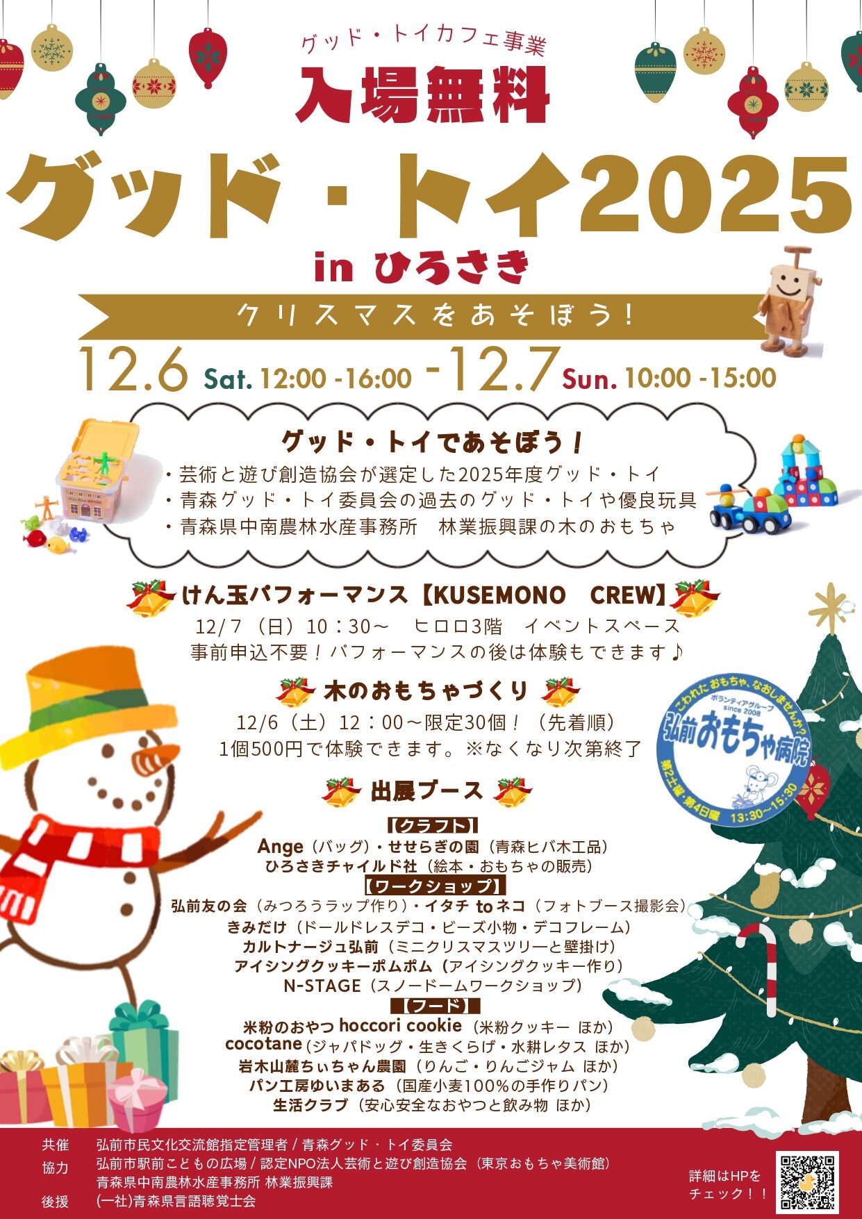 グッド・トイであそぼう！ 「グッド・トイ2025inひろさき～クリスマスをあそぼう～」 ・芸術と遊び創造協会が選定した2025年度グッド・トイ ・青森グッド・トイ委員会が所有する過去のグッド・トイや優良玩具 ・青森中南地域県民局林業振興課の木のおもちゃ　　　　　　　　　　 が大集合！！ たくさんのおもちゃで自由に遊べるこの機会にお気に入りのおもちゃをみつけよう！ 日時：令和7年12月6日（土）12：00～16：00 　　　　　　　　 7日（日）10：00～15：00 会場：ヒロロ3階　イベントスペース 入場無料のイベントです！ 【けん玉パフォーマンス　KUSEMONO CREW】 12/7　10：30～　※事前申込不要 パフォーマンス後には体験もできます！ 【木のおもちゃ作り】 12/6　12：00～　限定30個！ 1個500円で体験できます。※なくなり次第終了 【出展ブース】 ●クラフト 　Ange…バッグ　※12/6のみ出展 　せせらぎの園…木工製品　※12/6のみ出展 ●ワークショップ 　弘前友の会…みつろうラップ作り 　きみだけ…ドールドレスデコ・ビーズ小物・デコフレーム 　イタチtoネコ…フォトブース撮影会　※12/7のみ出展 　カルトナージュ弘前… 　アイシングクッキーポムポム…アイシングクッキー作り 　N-STAGE…スノードームワークショップ ●フード 　米粉のおやつ hoccori cookie…米粉クッキー ほか 　cocotane…ジャパドッグ・生きくらげ・水耕レタス ほか 　岩木山麓ちぃちゃん農園…りんごジャム・ドライアップル 　ゆいまある…国産小麦100％のパン 　生活クラブ…安心安全なおやつと飲み物 ほか ●おもちゃ病院 　こわれたおもちゃの無料修理 ●チャイルド社 　おもちゃの販売