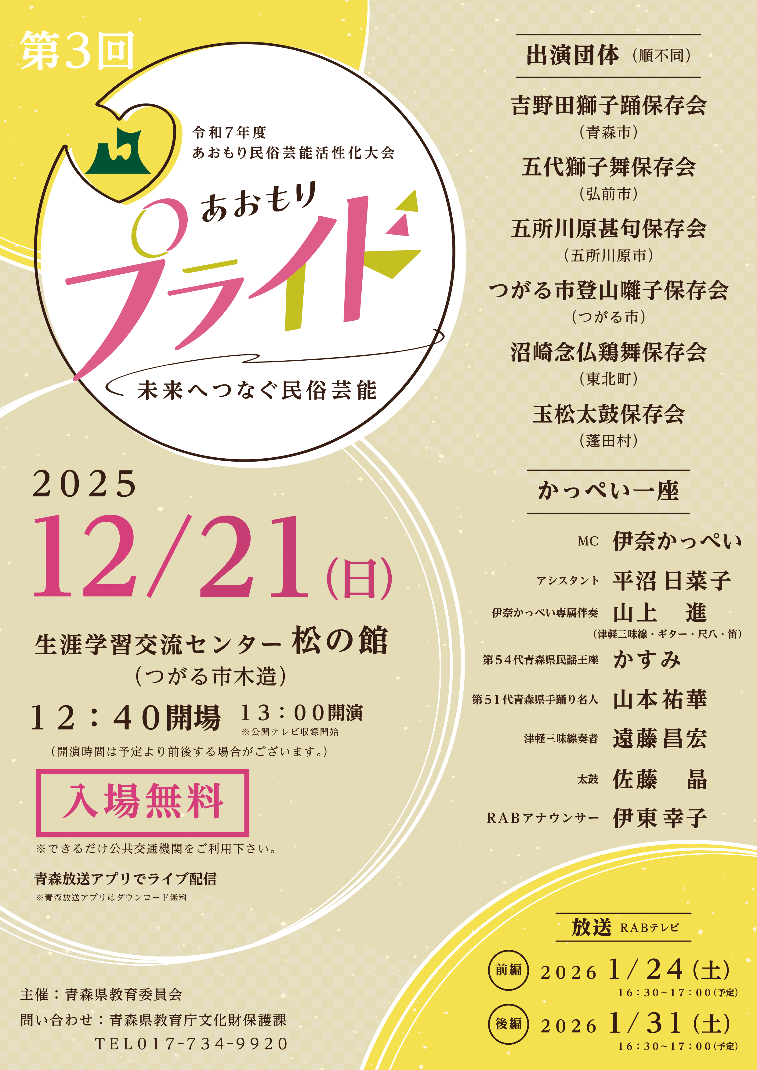 あおもり民俗芸能活性化大会 第3回あおもりプライド ~未来へつなぐ民俗芸能~ ■出演団体(順不同) 吉野田獅子踊保存会(青森市) 五代獅子舞保存会(弘前市) 五所川原甚句保存会(五所川原市) つがる市登山囃子保存会(つがる市) 沼崎念仏鶏舞保存会(東北町) 玉松太鼓保存会(蓬田村) ■かっぺい一座 伊奈かっぺい(MC) 平沼日菜子(アシスタント) 山上進(伊奈かっぺい専属伴奏) かすみ(第54代青森県民謡王座) 山本祐華(第51代青森県手踊り名人) 遠藤昌宏(津軽三味線奏者) 佐藤晶(太鼓) 伊東幸子(RABアナウンサー) ■開催場所 生涯学習交流センター松の館 (つがる市木造) ■日時 12月21日(日)12:40開場 13:00~公開テレビ収録開始 (開始時間は予定より前後する場合がございます) ■入場無料 ※駐車場の台数に限りがあるため、できるだけ公共交通機関をご利用ください。 ■青森放送アプリとホームページでライブ配信 ※アプリダウンロード無料 こちらから ■放送日時 <前編> 2026年1月24日(土) 16:30~17:00 <後編> 2026年1月31日(土) 16:30~17:00 主催:青森県教育委員会 問い合わせ:青森県教育庁文化財保護課 TEL 017-734-9920