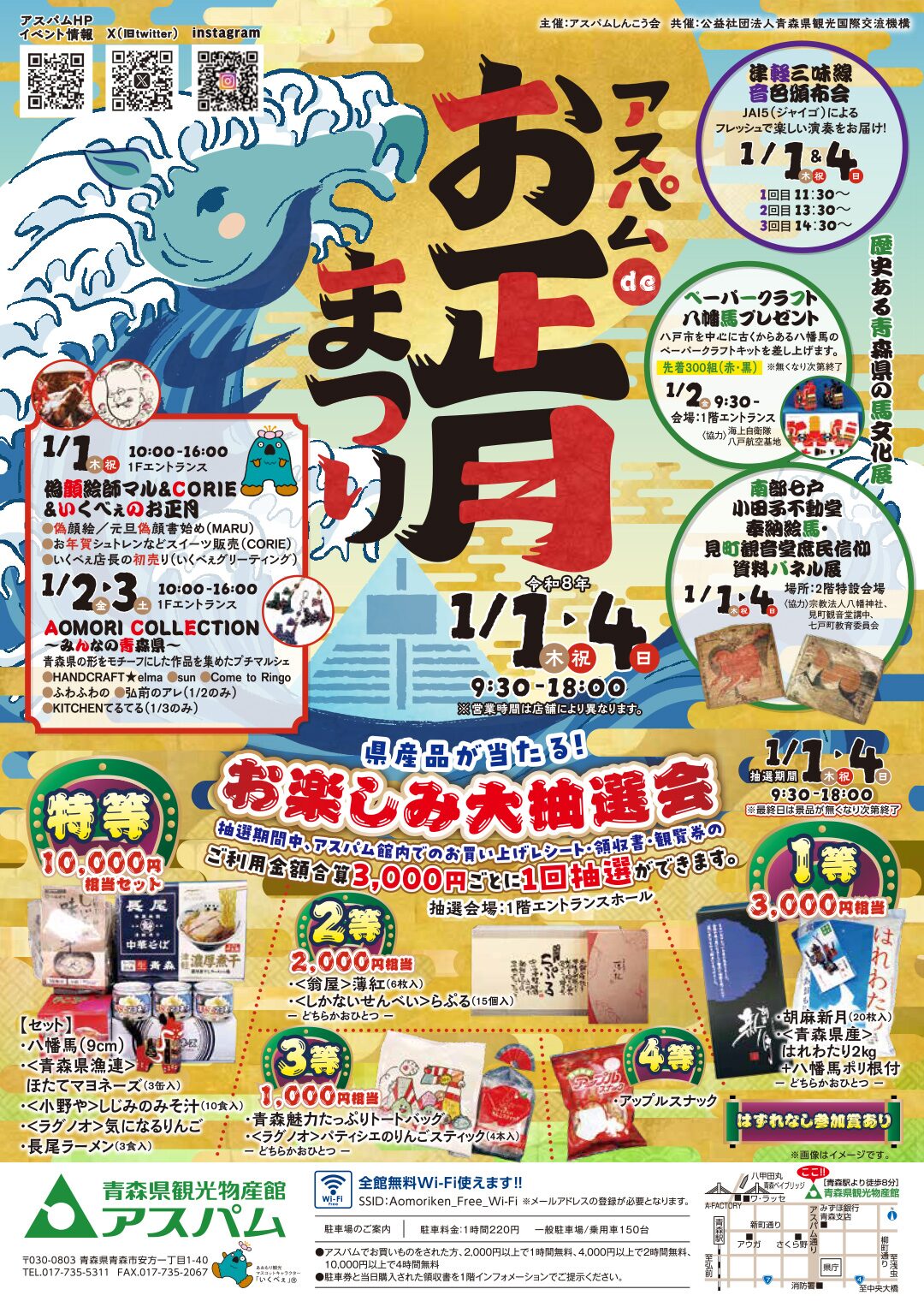 アスパムdeお正月まつり(令和8年) 開催期間: 令和8年1月1日(木・祝)~1月4日(日) 会場: 青森県観光物産館アスパム 営業時間: 9:30~18:00(※営業時間は店舗により異なります) 1. お楽しみ大抽選会(県産品が当たる!) アスパム館内でのお買い上げレシート・領収書・観覧券のご利用金額合計3,000円ごとに1回抽選ができます。 抽選期間: 1月1日~1月4日 9:30~18:00(最終日は景品が無くなり次第終了) 抽選会場: 1階エントランスホール 景品内容: 特等: 10,000円相当セット(八幡馬、ほたてマヨネーズ、しじみのみそ汁、気になるりんご、長尾ラーメンなど) 1等: 3,000円相当(胡麻新月、青森県産はれわたり2kg+八幡馬ポリ根付のいずれか) 2等: 2,000円相当(薄紅、しかないせんべい「らぷる」のいずれか) 3等: 1,000円相当(青森魅力たっぷりトートバッグ、パティシエのりんごスティックのいずれか) 4等: アップルスナック 参加賞: はずれなし 2. ステージ・イベント企画 津軽三味線 音色頒布会(JAI5による演奏): 1/1(木・祝) & 1/4(日) 時間:①11:30~ ②13:30~ ③14:30~ 似顔絵師マル&CORIE &いくべぇのお正月: 1/1(木・祝) 10:00~16:00 似顔絵・元旦似顔絵書き始め、お年賀シュトレン販売、いくべぇ店長の初売りなど。 AOMORI COLLECTION ~みんなの青森県~(プチマルシェ): 1/2(金)・1/3(土) 10:00~16:00 ハンドメイド作品、スイーツ、キッチンカー(1/3のみ)など。 ペーパークラフト八幡馬プレゼント: 1/2(金) 9:30~ 先着300組(赤・黒)、会場:1階エントランス。 南部駒戸・小田原不動堂 奉納絵馬・見町観音堂庶民信仰 資料パネル展: 1/1(木・祝)~1/4(日) 場所:2階特設会場。 3. 施設情報・駐車場 全館無料Wi-Fiあり: SSID: Aomoriken_Free_Wi-Fi 駐車場料金: 1時間220円(乗用車150台) サービス: 2,000円以上利用で1時間無料、4,000円以上利用で2時間無料、10,000円以上利用で4時間無料。 所在地: 〒030-0803 青森県青森市安方一丁目1-40 電話: 017-735-5311